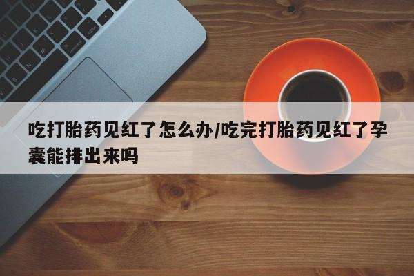 网上米非米索在线购买吃打胎药见红了怎么办/吃完打胎药见红了孕囊能排出来吗