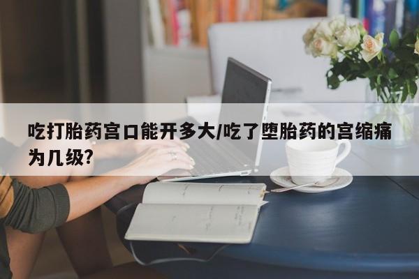 网上米非米索在线购买吃打胎药宫口能开多大/吃了堕胎药的宫缩痛为几级?