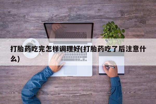 网上米非米索在线购买打胎药吃完怎样调理好(打胎药吃了后注意什么)