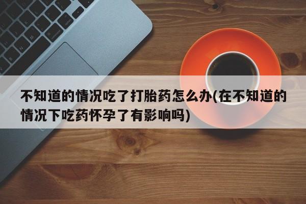 网上米非米索在线购买不知道的情况吃了打胎药怎么办(在不知道的情况下吃药怀孕了有影响吗)