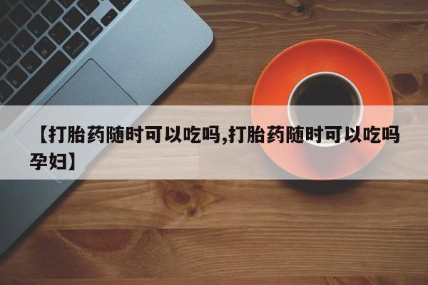 网上米非米索在线购买【打胎药随时可以吃吗,打胎药随时可以吃吗孕妇】