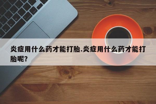 网上米非米索在线购买炎症用什么药才能打胎.炎症用什么药才能打胎呢？