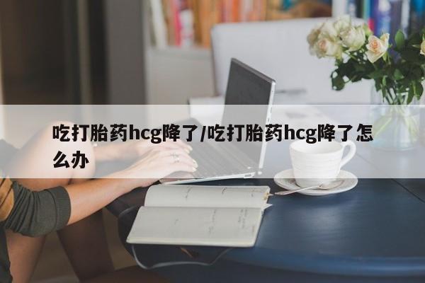 网上米非米索在线购买吃打胎药hcg降了/吃打胎药hcg降了怎么办