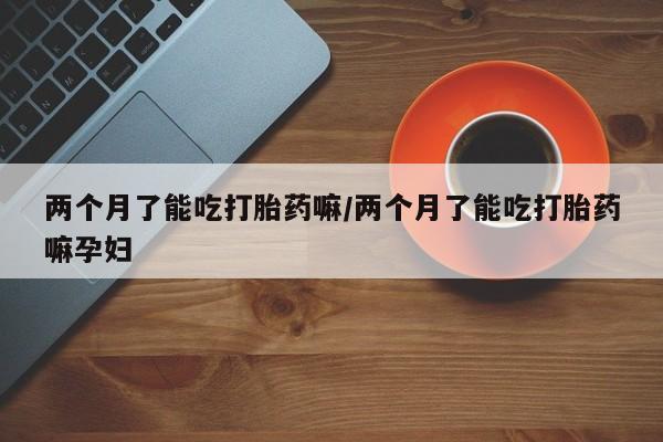 网上米非米索在线购买两个月了能吃打胎药嘛/两个月了能吃打胎药嘛孕妇