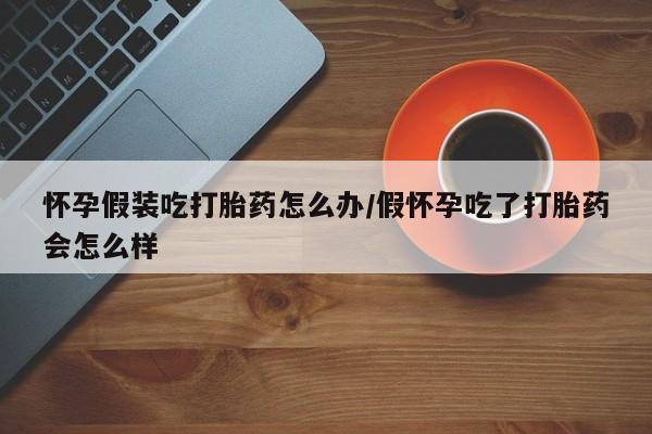 网上米非米索在线购买怀孕假装吃打胎药怎么办/假怀孕吃了打胎药会怎么样