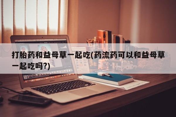 网上米非米索在线购买打胎药和益母草一起吃(药流药可以和益母草一起吃吗?)