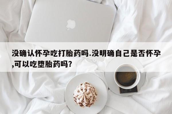 网上米非米索在线购买没确认怀孕吃打胎药吗.没明确自己是否怀孕,可以吃堕胎药吗？