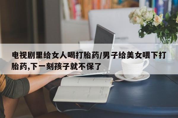 网上米非米索在线购买电视剧里给女人喝打胎药/男子给美女喂下打胎药,下一刻孩子就不保了