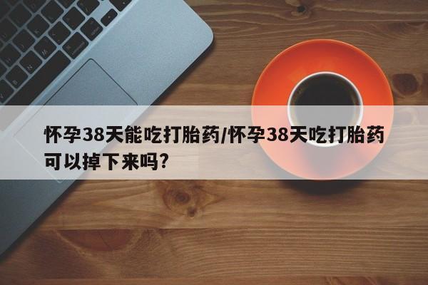 网上米非米索在线购买怀孕38天能吃打胎药/怀孕38天吃打胎药可以掉下来吗?