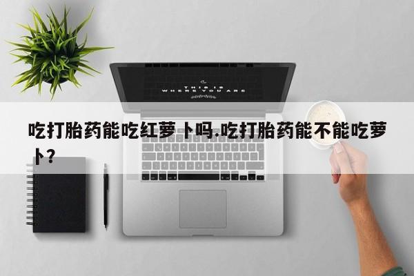 网上米非米索在线购买吃打胎药能吃红萝卜吗.吃打胎药能不能吃萝卜？