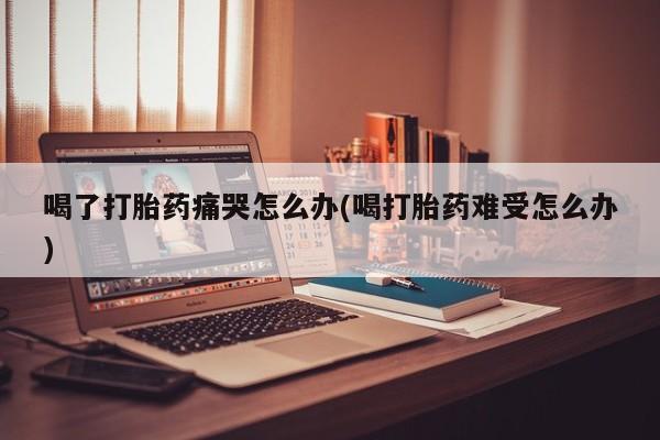 网上米非米索在线购买喝了打胎药痛哭怎么办(喝打胎药难受怎么办)