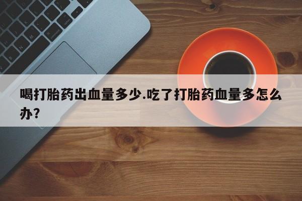网上米非米索在线购买喝打胎药出血量多少.吃了打胎药血量多怎么办？