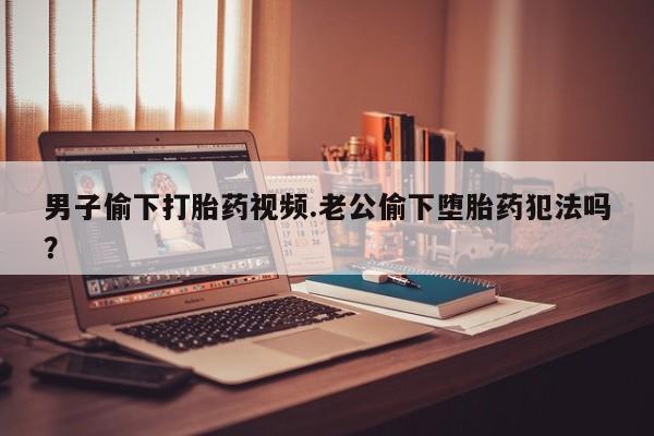 网上米非米索在线购买男子偷下打胎药视频.老公偷下堕胎药犯法吗？