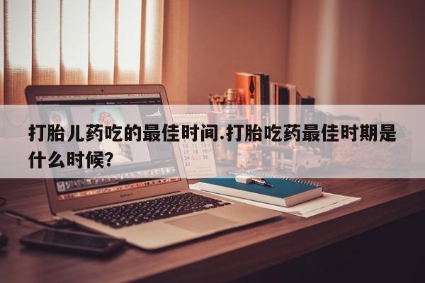 网上米非米索在线购买打胎儿药吃的最佳时间.打胎吃药最佳时期是什么时候？