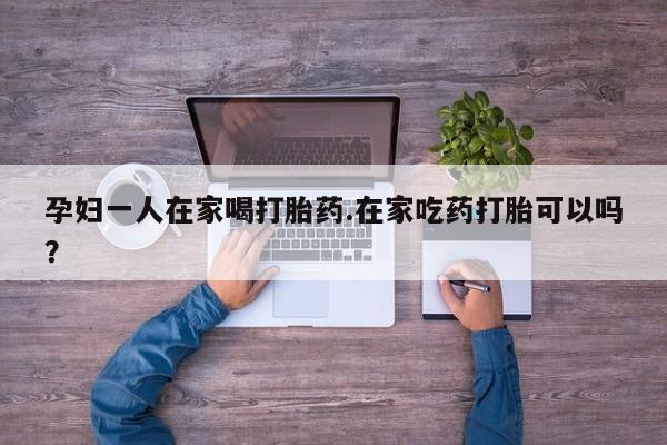 网上米非米索在线购买孕妇一人在家喝打胎药.在家吃药打胎可以吗？