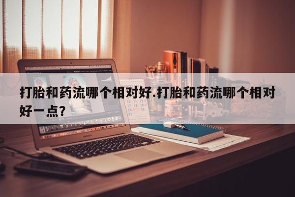 网上米非米索在线购买打胎和药流哪个相对好.打胎和药流哪个相对好一点？