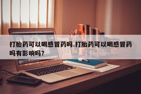 网上米非米索在线购买打胎药可以喝感冒药吗.打胎药可以喝感冒药吗有影响吗？