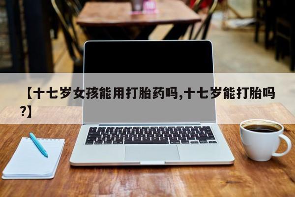 网上米非米索在线购买【十七岁女孩能用打胎药吗,十七岁能打胎吗?】