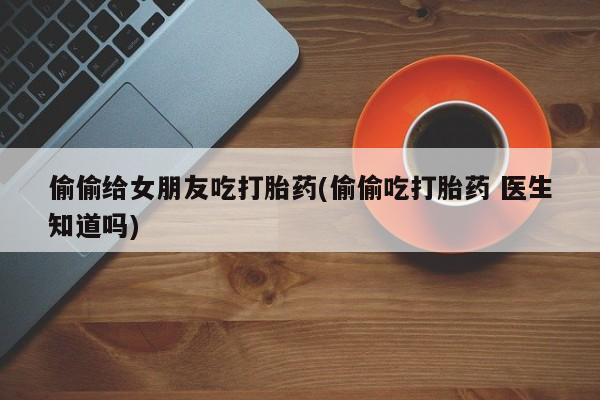 网上米非米索在线购买偷偷给女朋友吃打胎药(偷偷吃打胎药 医生知道吗)