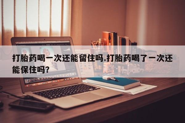 网上米非米索在线购买打胎药喝一次还能留住吗.打胎药喝了一次还能保住吗？