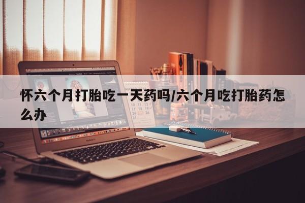 网上米非米索在线购买怀六个月打胎吃一天药吗/六个月吃打胎药怎么办